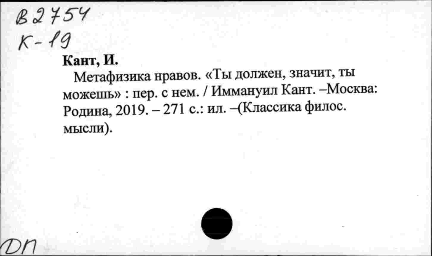 ﻿&ЭУ-5Ч
К-/4
Кант, И.
Метафизика нравов. «Ты должен, значит, ты можешь» : пер. с нем. / Иммануил Кант. —Москва. Родина, 2019. — 271 с.: ил. —(Классика филос. мысли).